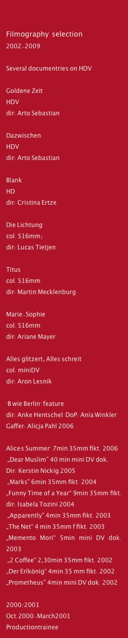 

Filmography  selection
2002-2009

Several documentries on HDV

Goldene Zeit
HDV
dir: Arto Sebastian

Dazwischen
HDV
dir: Arto Sebastian
 
Blank 
HD  
dir: Cristina Ertze

Die Lichtung
col. S16mm) 
dir: Lucas Tietjen

Titus  
col. S16mm 
dir: Martin Mecklenburg

Marie-Sophie
col. S16mm 
dir: Ariane Mayer

Alles glitzert, Alles schreit
col. miniDV  
dir: Aron Lesnik
 
"B wie Berlin" feature 
dir: Anke Hentschel  DoP: Ania Winkler 
Gaffer: Alicja Pahl 2006

Alice's Summer" 7min 35mm fikt. 2006
 „Dear Muslim” 40 min mini DV dok. 
Dir: Kerstin Nickig 2005
 „Marks” 6min 35mm fikt. 2004
„Funny Time of a Year“ 9min 35mm fikt. dir: Isabela Tozini 2004
 „Apparently” 4min 35mm fikt. 2003
„The Net“ 4 min 35mm f fikt. 2003
„Memento Mori“ 5min mini DV dok. 2003
 „2 Coffee“ 2,30min 35mm fikt. 2002
„Der Erlkönig“ 4min 35 mm fikt. 2002
„Prometheus” 4min mini DV dok. 2002
 
2000/2001
Oct.2000-March2001 Productiontrainee
at Monaco Film („Die Kommissarin“) 
