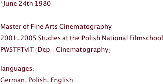 *June 24th 1980 

Master of Fine Arts Cinematography
2001-2005 Studies at the Polish National Filmschool 
PWSTFTviT (Dep.: Cinematography)

languages:
German, Polish, English
 

 
 

