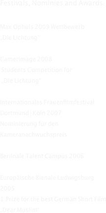 Festivals, Nominies and Awards:
 
Max Ophüls 2009 Wettbewerb
„Die Lichtung“

Camerimage 2008
 Students Competition for
 „Die Lichtung“
  
Internationales Frauenfilmfestival Dortmund | Köln 2007
Nominierung für den Kameranachwuchspreis 

Berilnale Talent Campus 2006
 
Europäische Bienale Ludwigsburg 2005 
1.Prize for the best German Short Film „Dear Muslim“

Festival International de Cinema Feminino 2005
 
Łódżą po Wiśle 2005 Warszawa
 
Camerimage 2004