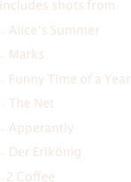 includes shots from:
- Alice‘s Summer
- Marks
- Funny Time of a Year
- The Net 
- Apperantly 
- Der Erlkönig 
-2 Coffee 



