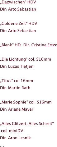 



































„Dazwischen“ HDV 
Dir: Arto Sebastian

„Goldene Zeit“ HDV
Dir: Arto Sebastian

„Blank“ HD   Dir: Cristina Ertze

„Die Lichtung“ col. S16mm       
Dir: Lucas Tietjen

„Titus“ col 16mm                            
Dir: Martin Rath 

„Marie Sophie“ col. S16mm      
Dir: Ariane Mayer 

„Alles Glitzert, Alles Schreit“   
 col. miniDV  
Dir: Aron Lesnik 
...


