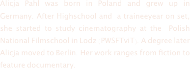 Alicja Pahl was born in Poland and grew up in Germany. After Highschool and  a traineeyear on set, she started to study cinematography at the  Polish National Filmschool in Lodz (PWSFTviT). A degree later Alicja moved to Berlin. Her work ranges from fiction to feature documentary.